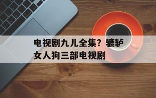 电视剧九儿全集？辘轳女人狗三部电视剧