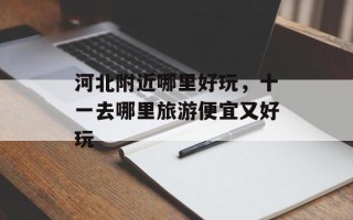 河北附近哪里好玩，十一去哪里旅游便宜又好玩