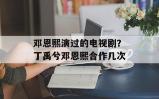 邓恩熙演过的电视剧？丁禹兮邓恩熙合作几次