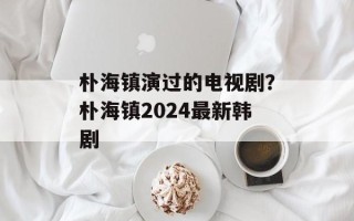 朴海镇演过的电视剧？朴海镇2024最新韩剧