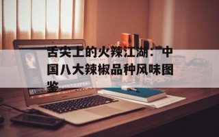舌尖上的火辣江湖：中国八大辣椒品种风味图鉴