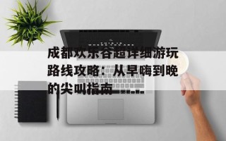 成都欢乐谷超详细游玩路线攻略：从早嗨到晚的尖叫指南