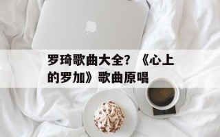 罗琦歌曲大全？《心上的罗加》歌曲原唱