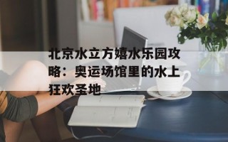 北京水立方嬉水乐园攻略：奥运场馆里的水上狂欢圣地