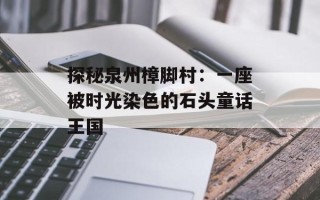 探秘泉州樟脚村：一座被时光染色的石头童话王国