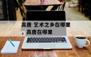 高唐 艺术之乡在哪里，高唐在哪里
