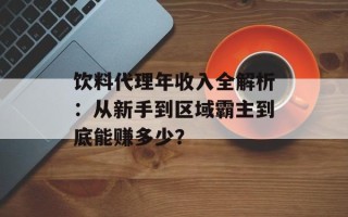 饮料代理年收入全解析：从新手到区域霸主到底能赚多少？