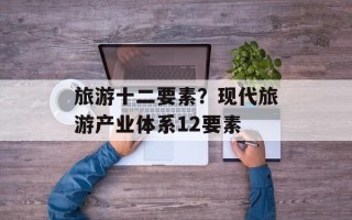 旅游十二要素？现代旅游产业体系12要素