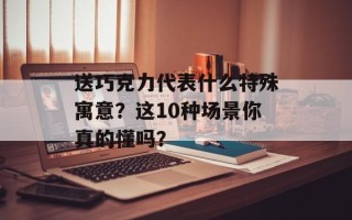送巧克力代表什么特殊寓意？这10种场景你真的懂吗？