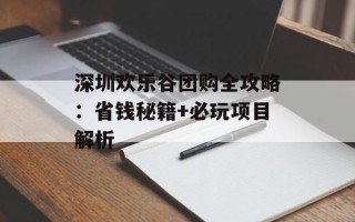深圳欢乐谷团购全攻略：省钱秘籍+必玩项目解析