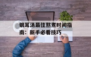 银耳汤最佳熬煮时间指南：新手必看技巧