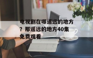 电视剧在哪遥远的地方？那遥远的地方40集免费观看