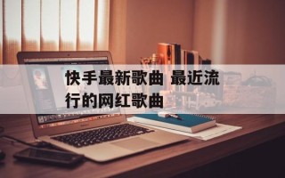 快手最新歌曲 最近流行的网红歌曲