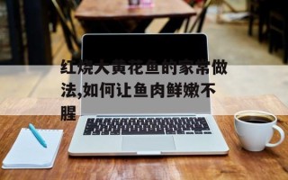 红烧大黄花鱼的家常做法,如何让鱼肉鲜嫩不腥