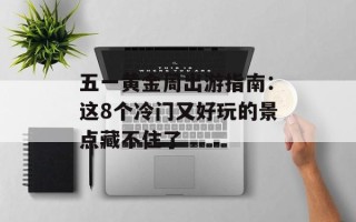 五一黄金周出游指南：这8个冷门又好玩的景点藏不住了