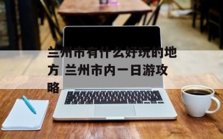 兰州市有什么好玩的地方 兰州市内一日游攻略