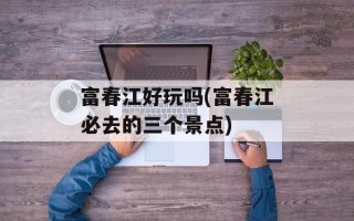 富春江好玩吗(富春江必去的三个景点)