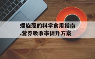 螺旋藻的科学食用指南,营养吸收率提升方案