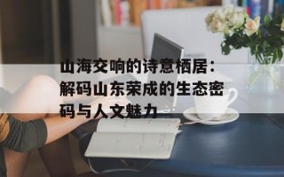 山海交响的诗意栖居：解码山东荣成的生态密码与人文魅力
