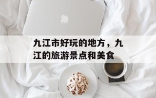 九江市好玩的地方，九江的旅游景点和美食