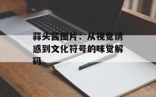 蒜头酱图片：从视觉诱惑到文化符号的味觉解码