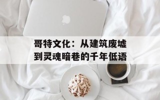 哥特文化：从建筑废墟到灵魂暗巷的千年低语