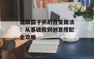 酒酿圆子粥的百变做法：从基础款到创意搭配全攻略