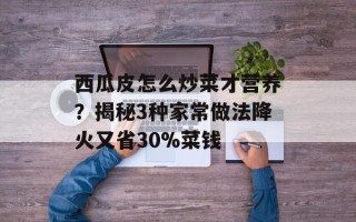 西瓜皮怎么炒菜才营养？揭秘3种家常做法降火又省30%菜钱