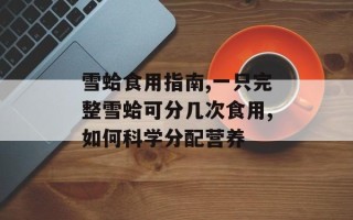 雪蛤食用指南,一只完整雪蛤可分几次食用,如何科学分配营养
