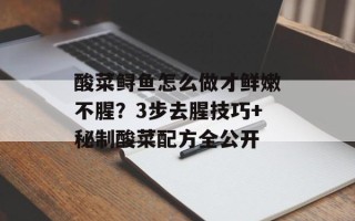 酸菜鲟鱼怎么做才鲜嫩不腥？3步去腥技巧+秘制酸菜配方全公开