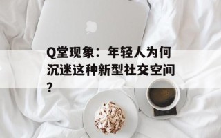Q堂现象：年轻人为何沉迷这种新型社交空间？