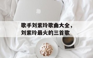 歌手刘紫玲歌曲大全，刘紫玲最火的三首歌