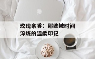 玫瑰余香：那些被时间淬炼的温柔印记