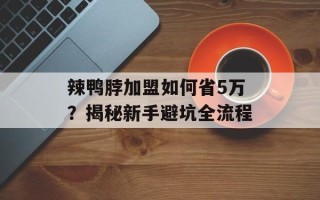 辣鸭脖加盟如何省5万？揭秘新手避坑全流程