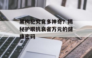 黑枸杞究竟多神奇？揭秘护眼抗衰省万元的健康密码