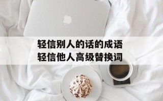 轻信别人的话的成语 轻信他人高级替换词