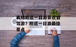 襄阳附近一日游景点自驾游？附近一日游最佳景点