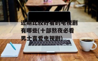 近期比较好看的电视剧有哪些(十部熬夜必看男士喜爱电视剧)