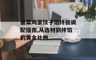 韭菜鸡蛋饺子馅终极调配指南,从选材到拌馅的黄金比例