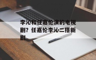 李沁和任嘉伦演的电视剧？任嘉伦李沁二搭新剧