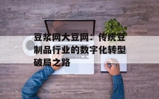 豆浆网大豆网：传统豆制品行业的数字化转型破局之路