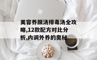 美容养颜汤排毒汤全攻略,12款配方对比分析,内调外养的奥秘