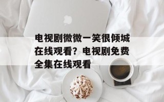 电视剧微微一笑很倾城在线观看？电视剧免费全集在线观看