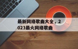 最新网络歌曲大全，2023最火网络歌曲