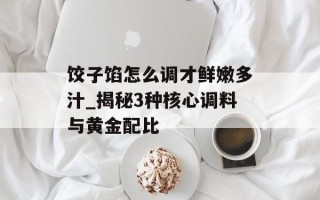 饺子馅怎么调才鲜嫩多汁_揭秘3种核心调料与黄金配比