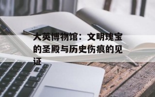 大英博物馆：文明瑰宝的圣殿与历史伤痕的见证