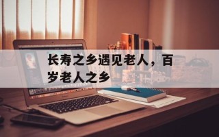 长寿之乡遇见老人，百岁老人之乡