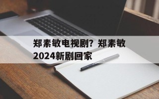 郑素敏电视剧？郑素敏2024新剧回家