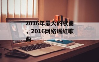 2016年最火的歌曲，2016网络爆红歌曲