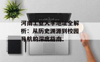 河南工业大学地址全解析：从历史渊源到校园导航的深度指南